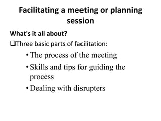 Facilitating a meeting or planning
session
What's it all about?
Three basic parts of facilitation:

• The process of the meeting
• Skills and tips for guiding the
process
• Dealing with disrupters

 