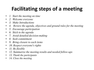 Facilitating steps of a meeting
•
•
•
•
•
•
•
•
•
•
•
•
•
•

1. Start the meeting on time
2. Welcome everyone
3. Make Introductions
4. Review the agenda, objectives and ground rules for the meeting
5. Encourage participation
6. Stick to the agenda
7. Avoid detailed decision-making
8. Seek commitment
9. Bring closure to each items
10. Respect everyone's rights
11. Be flexible
12. Summarize the meeting results and needed follow-ups
13. Thank the participants
14. Close the meeting

 