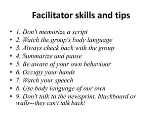 Facilitator skills and tips
•
•
•
•
•
•
•
•
•

1. Don't memorize a script
2. Watch the group's body language
3. Always check back with the group
4. Summarize and pause
5. Be aware of your own behaviour
6. Occupy your hands
7. Watch your speech
8. Use body language of our own
9. Don't talk to the newsprint, blackboard or
walls--they can't talk back!

 
