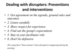 Dealing with disrupters: Preventions
and interventions
• 1. Get agreement on the agenda, ground rules and
outcomes
• 2. Listen carefully
• 3. Show respect for experience
• 4. Find out the group's expectations
• 5. Stay in your facilitator role
• 6. Don't be defensive
(Try using these "Interventions" when disruption is happening during the
meeting)

 
