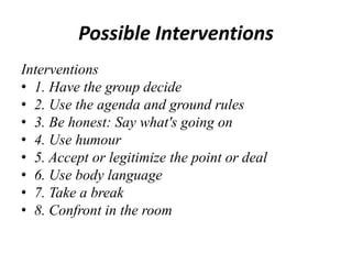 Possible Interventions
Interventions
• 1. Have the group decide
• 2. Use the agenda and ground rules
• 3. Be honest: Say what's going on
• 4. Use humour
• 5. Accept or legitimize the point or deal
• 6. Use body language
• 7. Take a break
• 8. Confront in the room

 