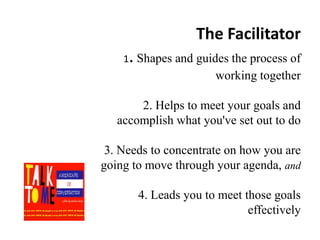 The Facilitator

.

1 Shapes and guides the process of

working together
2. Helps to meet your goals and
accomplish what you've set out to do

3. Needs to concentrate on how you are
going to move through your agenda, and
4. Leads you to meet those goals
effectively

 