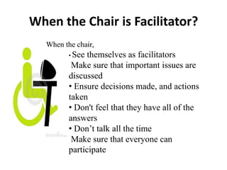 When the Chair is Facilitator?
When the chair,
• See

themselves as facilitators
Make sure that important issues are
discussed
• Ensure decisions made, and actions
taken
• Don't feel that they have all of the
answers
• Don’t talk all the time
Make sure that everyone can
participate

 