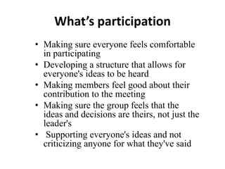 What’s participation
• Making sure everyone feels comfortable
in participating
• Developing a structure that allows for
everyone's ideas to be heard
• Making members feel good about their
contribution to the meeting
• Making sure the group feels that the
ideas and decisions are theirs, not just the
leader's
• Supporting everyone's ideas and not
criticizing anyone for what they've said

 