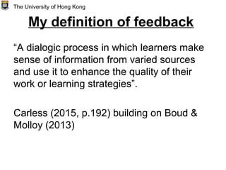 My definition of feedback
“A dialogic process in which learners make
sense of information from varied sources
and use it to enhance the quality of their
work or learning strategies”.
Carless (2015, p.192) building on Boud &
Molloy (2013)
The University of Hong Kong
 