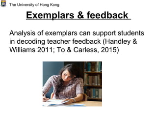 Exemplars & feedback
Analysis of exemplars can support students
in decoding teacher feedback (Handley &
Williams 2011; To & Carless, 2015)
The University of Hong Kong
 