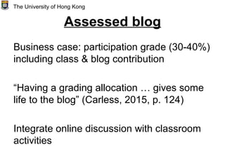 Assessed blog
Business case: participation grade (30-40%)
including class & blog contribution
“Having a grading allocation … gives some
life to the blog” (Carless, 2015, p. 124)
Integrate online discussion with classroom
activities
The University of Hong Kong
 