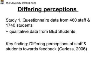 Differing perceptions
Study 1. Questionnaire data from 460 staff &
1740 students
+ qualitative data from BEd Students
Key finding: Differing perceptions of staff &
students towards feedback (Carless, 2006)
The University of Hong Kong
 