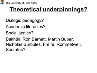 Theoretical underpinnings?
Dialogic pedagogy?
Academic literacies?
Social justice?
Bakhtin, Ron Barnett, Martin Buber,
Nicholas Burbules, Freire, Rommetweit,
Socrates?
The University of Hong Kong
 