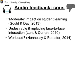 Audio feedback: cons
• ‘Moderate’ impact on student learning
(Gould & Day, 2013)
• Undesirable if replacing face-to-face
interaction (Lunt & Curran, 2010)
• Workload? (Hennessy & Forester, 2014)
The University of Hong Kong
 