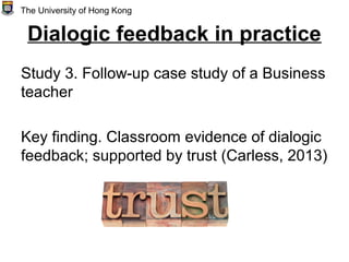 Dialogic feedback in practice
Study 3. Follow-up case study of a Business
teacher
Key finding. Classroom evidence of dialogic
feedback; supported by trust (Carless, 2013)
The University of Hong Kong
 