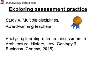 Exploring assessment practice
Study 4. Multiple disciplines.
Award-winning teachers
Analyzing learning-oriented assessment in
Architecture, History, Law, Geology &
Business (Carless, 2015)
The University of Hong Kong
 