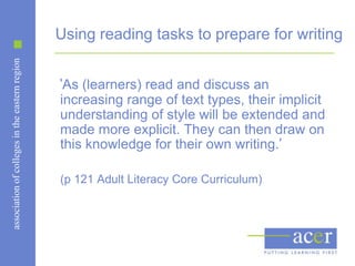 Using reading tasks to prepare for writing
association of colleges in the eastern region




                                                ‘As (learners) read and discuss an
                                                increasing range of text types, their implicit
                                                understanding of style will be extended and
                                                made more explicit. They can then draw on
                                                this knowledge for their own writing.’

                                                (p 121 Adult Literacy Core Curriculum)
 