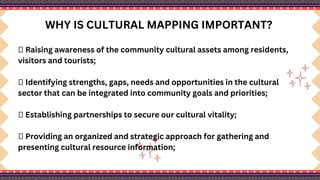WHY IS CULTURAL MAPPING IMPORTANT?
 Raising awareness of the community cultural assets among residents,
visitors and tourists;
 Identifying strengths, gaps, needs and opportunities in the cultural
sector that can be integrated into community goals and priorities;
 Establishing partnerships to secure our cultural vitality;
 Providing an organized and strategic approach for gathering and
presenting cultural resource information;
 