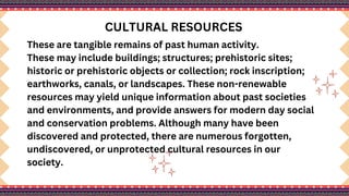 CULTURAL RESOURCES
These are tangible remains of past human activity.
These may include buildings; structures; prehistoric sites;
historic or prehistoric objects or collection; rock inscription;
earthworks, canals, or landscapes. These non-renewable
resources may yield unique information about past societies
and environments, and provide answers for modern day social
and conservation problems. Although many have been
discovered and protected, there are numerous forgotten,
undiscovered, or unprotected cultural resources in our
society.
 