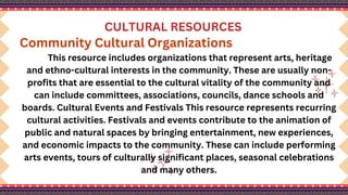 CULTURAL RESOURCES
Community Cultural Organizations
This resource includes organizations that represent arts, heritage
and ethno-cultural interests in the community. These are usually non-
profits that are essential to the cultural vitality of the community and
can include committees, associations, councils, dance schools and
boards. Cultural Events and Festivals This resource represents recurring
cultural activities. Festivals and events contribute to the animation of
public and natural spaces by bringing entertainment, new experiences,
and economic impacts to the community. These can include performing
arts events, tours of culturally significant places, seasonal celebrations
and many others.
 
