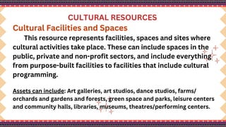 CULTURAL RESOURCES
Cultural Facilities and Spaces
This resource represents facilities, spaces and sites where
cultural activities take place. These can include spaces in the
public, private and non-profit sectors, and include everything
from purpose-built facilities to facilities that include cultural
programming.
Assets can include: Art galleries, art studios, dance studios, farms/
orchards and gardens and forests, green space and parks, leisure centers
and community halls, libraries, museums, theatres/performing centers.
 