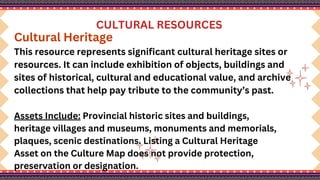 CULTURAL RESOURCES
Cultural Heritage
This resource represents significant cultural heritage sites or
resources. It can include exhibition of objects, buildings and
sites of historical, cultural and educational value, and archive
collections that help pay tribute to the community’s past.
Assets Include: Provincial historic sites and buildings,
heritage villages and museums, monuments and memorials,
plaques, scenic destinations. Listing a Cultural Heritage
Asset on the Culture Map does not provide protection,
preservation or designation.
 