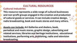 CULTURAL RESOURCES
Cultural Industries
This resource represents a wide range of cultural businesses
and non-profit groups engaged in the creation and production
of cultural goods or services. It can include creative design,
radio broadcasting, book and music stores and many others.
Assets can include: Art Galleries and dealers, book,
periodical and music stores, graphic design, advertising and
related services, libraries and heritage institutions, educational
institutions, performing arts, publishing, radio and television
broadcasting.
 