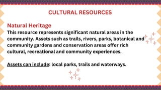 CULTURAL RESOURCES
Natural Heritage
This resource represents significant natural areas in the
community. Assets such as trails, rivers, parks, botanical and
community gardens and conservation areas offer rich
cultural, recreational and community experiences.
Assets can include: local parks, trails and waterways.
 