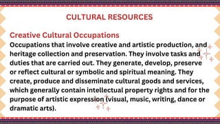 CULTURAL RESOURCES
Creative Cultural Occupations
Occupations that involve creative and artistic production, and
heritage collection and preservation. They involve tasks and
duties that are carried out. They generate, develop, preserve
or reflect cultural or symbolic and spiritual meaning. They
create, produce and disseminate cultural goods and services,
which generally contain intellectual property rights and for the
purpose of artistic expression (visual, music, writing, dance or
dramatic arts).
 