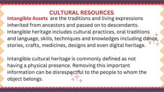CULTURAL RESOURCES
Intangible Assets are the traditions and living expressions
inherited from ancestors and passed on to descendants.
Intangible heritage includes cultural practices, oral traditions
and language, skills, techniques and knowledges including dance,
stories, crafts, medicines, designs and even digital heritage.
Intangible cultural heritage is commonly defined as not
having a physical presence. Removing this important
information can be disrespectful to the people to whom the
object belongs.
 