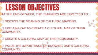 LESSON OBJECTIVES
AT THE END OF WEEK, THE LEARNERS ARE EXPECTED TO:
 DISCUSS THE MEANING OF CULTURAL MAPPING.
 EXPLAIN HOW TO CREATE A CULTURAL MAP OF THEIR
COMMUNITY.
 CREATE A CULTURAL MAP OF THEIR COMMUNITY.
 VALUE THE IMPORTANCE OF KNOWING ONE’S CULTURAL
COMMUNITY.
 