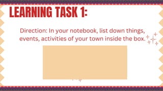 LEARNING TASK 1:
Direction: In your notebook, list down things,
events, activities of your town inside the box.
 