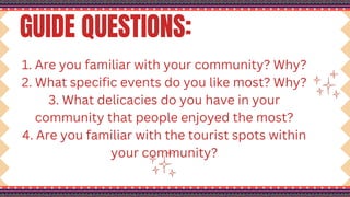 GUIDE QUESTIONS:
1. Are you familiar with your community? Why?
2. What specific events do you like most? Why?
3. What delicacies do you have in your
community that people enjoyed the most?
4. Are you familiar with the tourist spots within
your community?
 