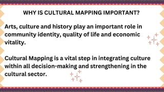 WHY IS CULTURAL MAPPING IMPORTANT?
Arts, culture and history play an important role in
community identity, quality of life and economic
vitality.
Cultural Mapping is a vital step in integrating culture
within all decision-making and strengthening in the
cultural sector.
 