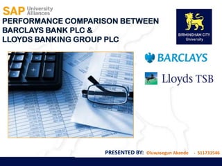PERFORMANCE COMPARISON BETWEEN
BARCLAYS BANK PLC &
LLOYDS BANKING GROUP PLC




                   PRESENTED BY:   Oluwasegun Akande   - S11731546
 