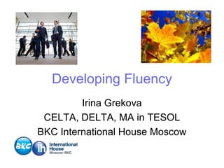Developing Fluency
Irina Grekova
CELTA, DELTA, MA in TESOL
BKC International House Moscow

 