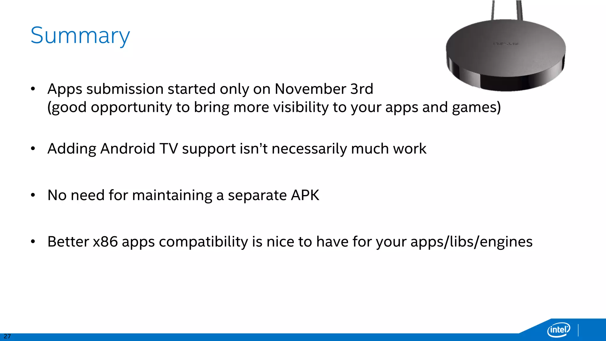 34
TV Input Framework – Live Channels
<service
android:name=".MyTvInputService"
android:permission="android.permission.BIND_TV_INPUT" >
<intent-filter>
<action android:name="android.media.tv.TvInputService" />
</intent-filter>
<meta-data android:name="android.media.tv.input“ android:resource="@xml/my_tv_input" />
</service>
<?xml version="1.0" encoding="utf-8"?>
<tv-input xmlns:android="http://schemas.android.com/apk/res/android"
android:settingsActivity="com.xh.tvinputservicetest.SettingsActivity"
android:setupActivity="com.xh.tvinputservicetest.SetupActivity" />
my_tv_input.xml
AndroidManifest.xml
public class MyTvInputService extends TvInputService {
…
@Override
public Session onCreateSession(String inputId) {
return new MyTvInputServiceSession(MyTvInputService.this); //ServiceSession implementation is on next slide
}
}
 