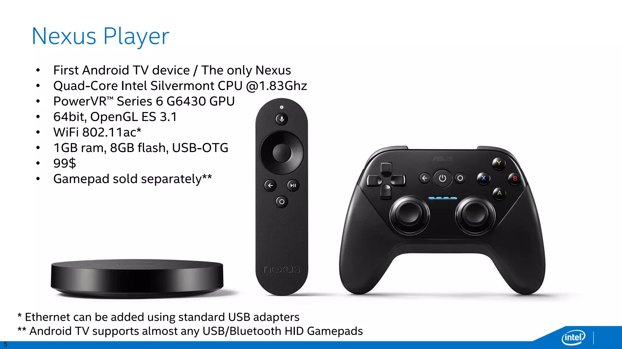 7
Nexus Player
• First Android TV device / The only Nexus
• Quad-Core 64bit Intel Silvermont CPU @1.83Ghz
• PowerVR™ Series 6 G6430 GPU - OpenGL ES 3.1
• 64bit, WiFi 802.11ac*
• 1GB ram, 8GB flash, USB-OTG
• 99€, Gamepad sold separately**
• Australia, Austria, Canada, Denmark,
Finland, France, Germany, Italy,
Japan, Norway, Spain, Sweden,
Switzerland, United Kingdom,
United States
* Ethernet can be added using standard USB adapters
** Android TV supports almost any USB/Bluetooth HID Gamepads
 