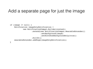 Add a separate page for just the image 
if (image != null) { 
Notification imageOnlyNotification = 
new NotificationCompat.Builder(context) 
.extend(new NotificationCompat.WearableExtender() 
.setBackground(image) 
.setHintShowBackgroundOnly(true)) 
.build(); 
wearableExtender.addPage(imageOnlyNotification); 
} 
 