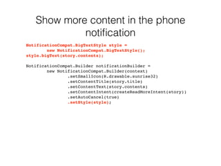 Show more content in the phone 
notification 
NotificationCompat.BigTextStyle style = 
new NotificationCompat.BigTextStyle(); 
style.bigText(story.contents); 
NotificationCompat.Builder notificationBuilder = 
new NotificationCompat.Builder(context) 
.setSmallIcon(R.drawable.sunrise32) 
.setContentTitle(story.title) 
.setContentText(story.contents) 
.setContentIntent(createReadMoreIntent(story)) 
.setAutoCancel(true) 
.setStyle(style); 
 