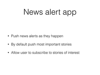 News alert app 
• Push news alerts as they happen 
• By default push most important stories 
• Allow user to subscribe to stories of interest 
 