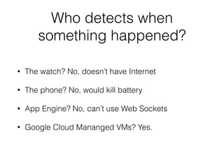 Who detects when 
something happened? 
• The watch? No, doesn’t have Internet 
• The phone? No, would kill battery 
• App Engine? No, can’t use Web Sockets 
• Google Cloud Mananged VMs? Yes. 
 