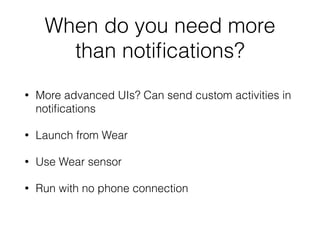 When do you need more 
than notifications? 
• More advanced UIs? Can send custom activities in 
notifications 
• Launch from Wear 
• Use Wear sensor 
• Run with no phone connection 
 