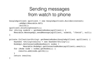 Sending messages 
from watch to phone 
GoogleApiClient apiClient = new GoogleApiClient.Builder(context) 
.addApi(Wearable.API) 
.build(); 
apiClient.blockingConnect(); 
for (String nodeId : getRemoteNodes(apiClient)) { 
Wearable.MessageApi.sendMessage(apiClient, nodeId, "/fetch", null); 
} 
private Collection<String> getRemoteNodes(GoogleApiClient apiClient) { 
HashSet <String>results = new HashSet<String>(); 
NodeApi.GetConnectedNodesResult nodes = 
Wearable.NodeApi.getConnectedNodes(apiClient).await(); 
for (Node node : nodes.getNodes()) { 
results.add(node.getId()); 
} 
return results; 
} 
 