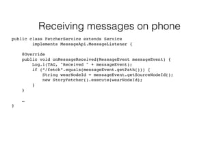 Receiving messages on phone 
public class FetcherService extends Service 
implements MessageApi.MessageListener { 
@Override 
public void onMessageReceived(MessageEvent messageEvent) { 
Log.i(TAG, "Received " + messageEvent); 
if (“/fetch”.equals(messageEvent.getPath())) { 
String wearNodeId = messageEvent.getSourceNodeId(); 
new StoryFetcher().execute(wearNodeId); 
} 
} 
… 
} 
 