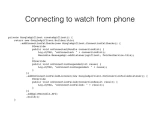 Connecting to watch from phone 
private GoogleApiClient createApiClient() { 
return new GoogleApiClient.Builder(this) 
.addConnectionCallbacks(new GoogleApiClient.ConnectionCallbacks() { 
@Override 
public void onConnected(Bundle connectionHint) { 
Log.d(TAG, "onConnected: " + connectionHint); 
Wearable.MessageApi.addListener(apiClient, FetcherService.this); 
} 
@Override 
public void onConnectionSuspended(int cause) { 
Log.d(TAG, "onConnectionSuspended: " + cause); 
} 
}) 
.addOnConnectionFailedListener(new GoogleApiClient.OnConnectionFailedListener() { 
@Override 
public void onConnectionFailed(ConnectionResult result) { 
Log.d(TAG, "onConnectionFailed: " + result); 
} 
}) 
.addApi(Wearable.API) 
.build(); 
} 
 