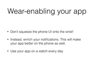 Wear-enabling your app 
• Don’t squeeze the phone UI onto the wrist! 
• Instead, enrich your notifications. This will make 
your app better on the phone as well. 
• Use your app on a watch every day 
