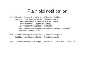 Plain old notification 
NotificationCompat.Builder notificationBuilder = 
new NotificationCompat.Builder(context) 
.setSmallIcon(R.drawable.sunrise32) 
.setContentTitle(story.title) 
.setContentText(story.contents) 
.setContentIntent(createReadMoreIntent(story)) 
.setAutoCancel(true); 
NotificationManagerCompat notificationManager = 
NotificationManagerCompat.from(context); 
notificationManager.notify(0, notificationBuilder.build()); 
 