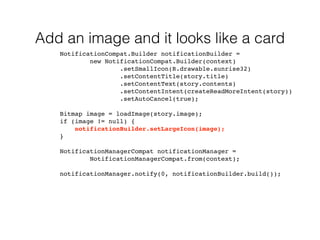 Add an image and it looks like a card 
NotificationCompat.Builder notificationBuilder = 
new NotificationCompat.Builder(context) 
.setSmallIcon(R.drawable.sunrise32) 
.setContentTitle(story.title) 
.setContentText(story.contents) 
.setContentIntent(createReadMoreIntent(story)) 
.setAutoCancel(true); 
Bitmap image = loadImage(story.image); 
if (image != null) { 
notificationBuilder.setLargeIcon(image); 
} 
NotificationManagerCompat notificationManager = 
NotificationManagerCompat.from(context); 
notificationManager.notify(0, notificationBuilder.build()); 
 