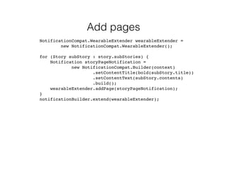 Add pages 
NotificationCompat.WearableExtender wearableExtender = 
new NotificationCompat.WearableExtender(); 
for (Story subStory : story.subStories) { 
Notification storyPageNotification = 
new NotificationCompat.Builder(context) 
.setContentTitle(bold(subStory.title)) 
.setContentText(subStory.contents) 
.build(); 
wearableExtender.addPage(storyPageNotification); 
} 
notificationBuilder.extend(wearableExtender); 
 