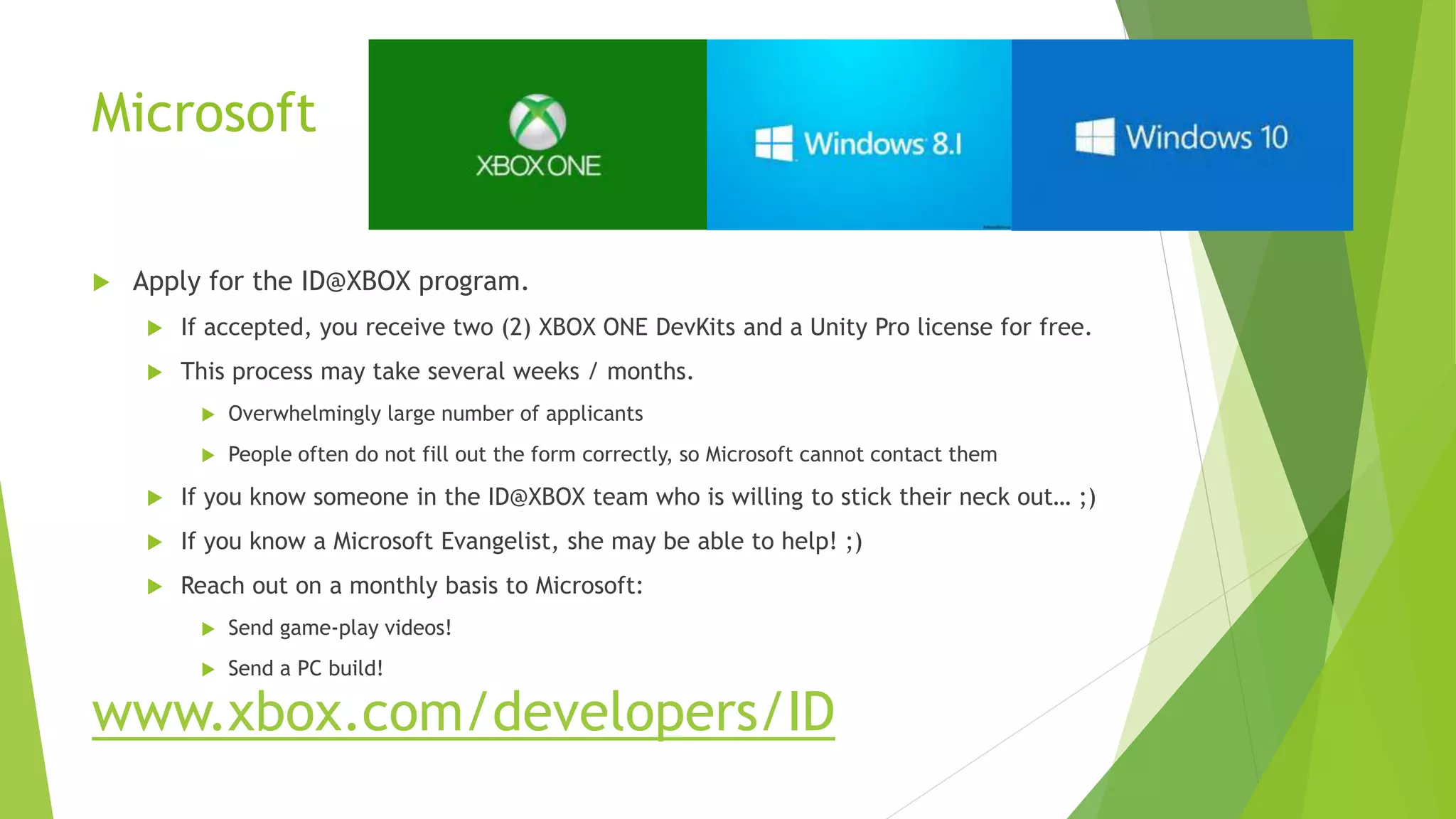 Microsoft
 Apply for the ID@XBOX program.
 If accepted, you receive two (2) XBOX ONE DevKits and a Unity Pro license for free.
 This process may take several weeks / months.
 Overwhelmingly large number of applicants
 People often do not fill out the form correctly, so Microsoft cannot contact them
 If you know someone in the ID@XBOX team who is willing to stick their neck out… ;)
 If you know a Microsoft Evangelist, she may be able to help! ;)
 Reach out on a monthly basis to Microsoft:
 Send game-play videos!
 Send a PC build!
www.xbox.com/developers/ID
 