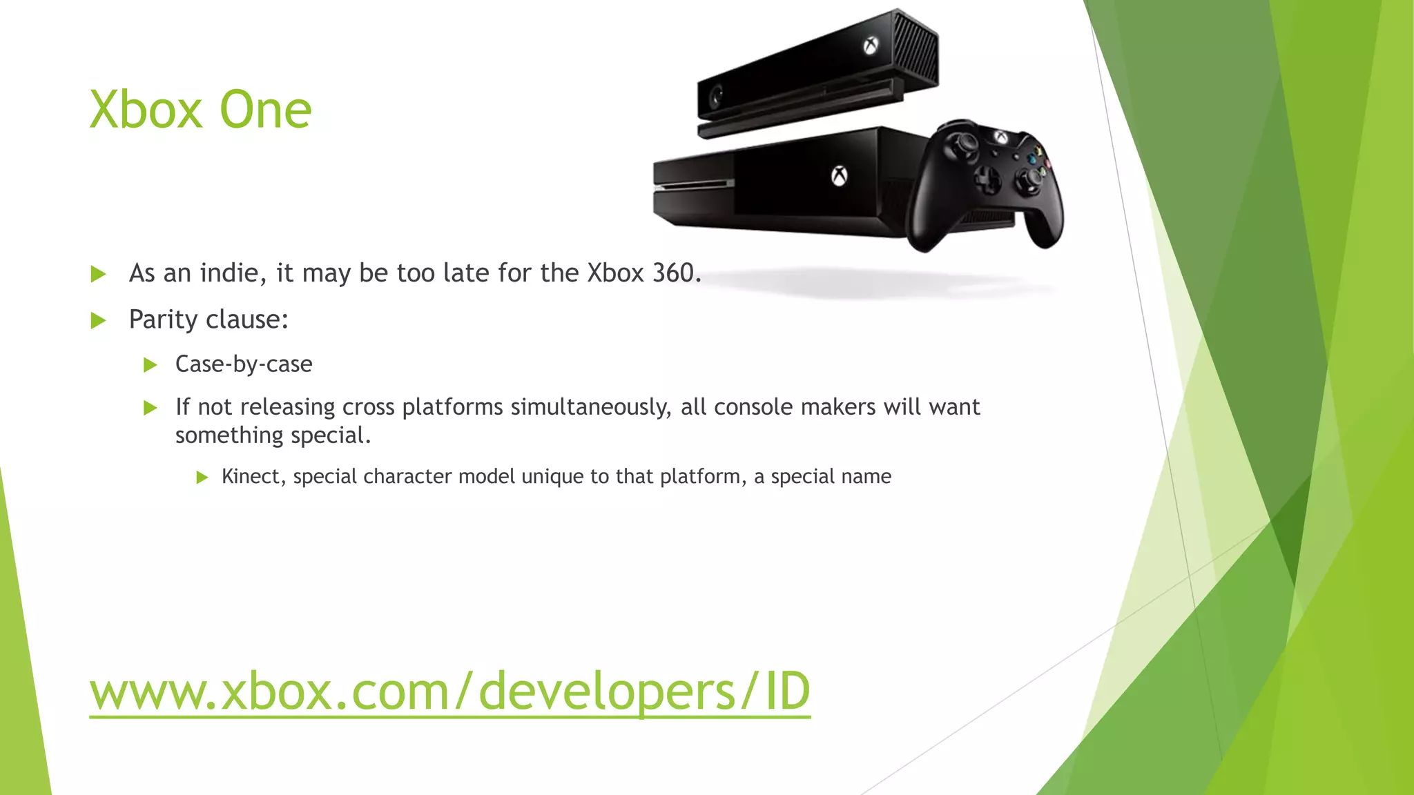 Xbox One
 As an indie, it may be too late for the Xbox 360.
 Parity clause:
 Case-by-case
 If not releasing cross platforms simultaneously, all console makers will want
something special.
 Kinect, special character model unique to that platform, a special name
www.xbox.com/developers/ID
 