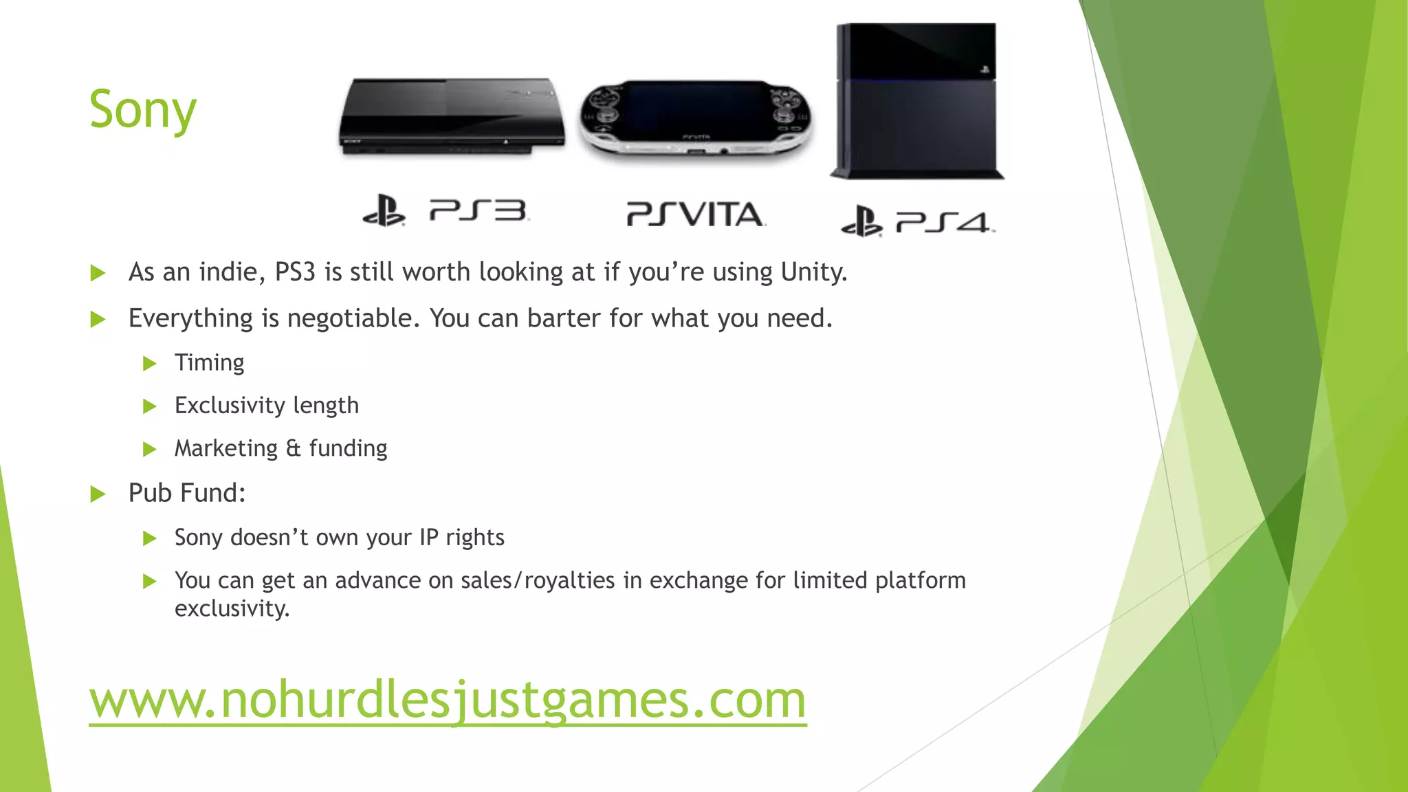 Sony
 As an indie, PS3 is still worth looking at if you’re using Unity.
 Everything is negotiable. You can barter for what you need.
 Timing
 Exclusivity length
 Marketing & funding
 Pub Fund:
 Sony doesn’t own your IP rights
 You can get an advance on sales/royalties in exchange for limited platform
exclusivity.
www.nohurdlesjustgames.com
 