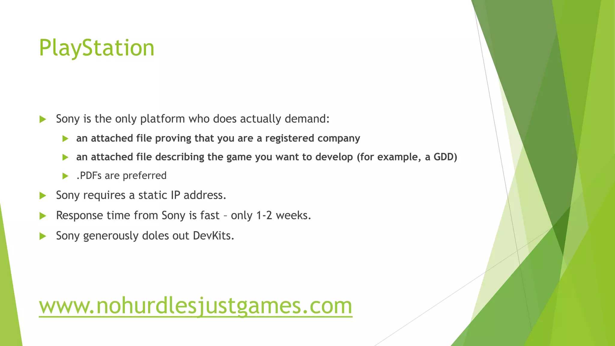 PlayStation
 Sony is the only platform who does actually demand:
 an attached file proving that you are a registered company
 an attached file describing the game you want to develop (for example, a GDD)
 .PDFs are preferred
 Sony requires a static IP address.
 Response time from Sony is fast – only 1-2 weeks.
 Sony generously doles out DevKits.
www.nohurdlesjustgames.com
 